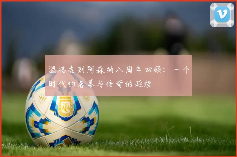 温格告别阿森纳八周年回顾：一个时代的落幕与传奇的延续